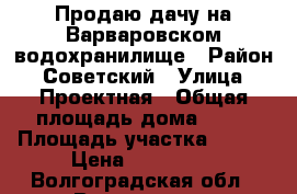 Продаю дачу на Варваровском водохранилище › Район ­ Советский › Улица ­ Проектная › Общая площадь дома ­ 50 › Площадь участка ­ 600 › Цена ­ 320 000 - Волгоградская обл., Волгоград г. Недвижимость » Дома, коттеджи, дачи продажа   